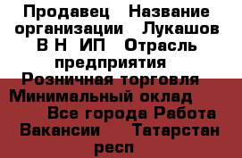 Продавец › Название организации ­ Лукашов В.Н, ИП › Отрасль предприятия ­ Розничная торговля › Минимальный оклад ­ 14 000 - Все города Работа » Вакансии   . Татарстан респ.